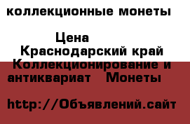коллекционные монеты › Цена ­ 500 - Краснодарский край Коллекционирование и антиквариат » Монеты   